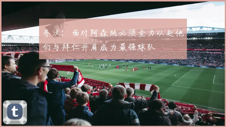 齐沃：面对阿森纳必须全力以赴他们与拜仁并肩成为最强球队