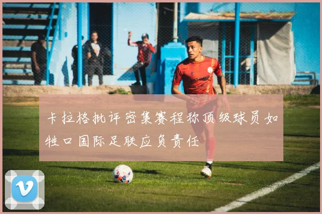 卡拉格批评密集赛程称顶级球员如牲口国际足联应负责任
