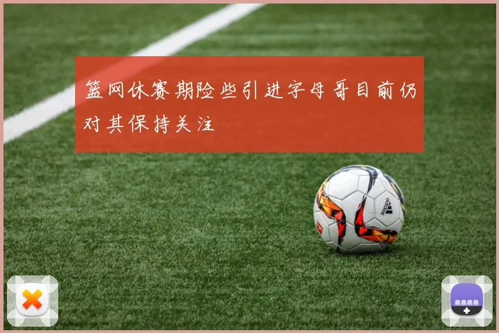 篮网休赛期险些引进字母哥目前仍对其保持关注