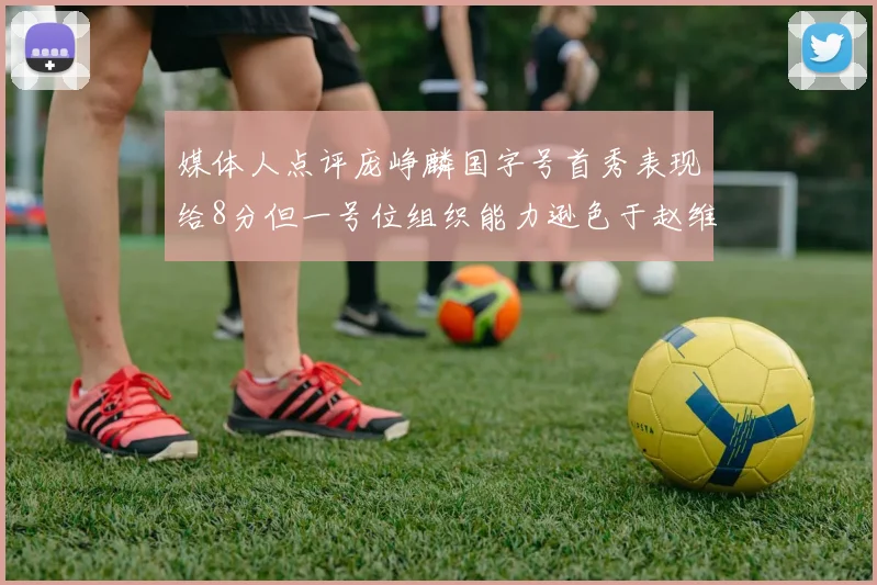 媒体人点评庞峥麟国字号首秀表现给8分但一号位组织能力逊色于赵维伦