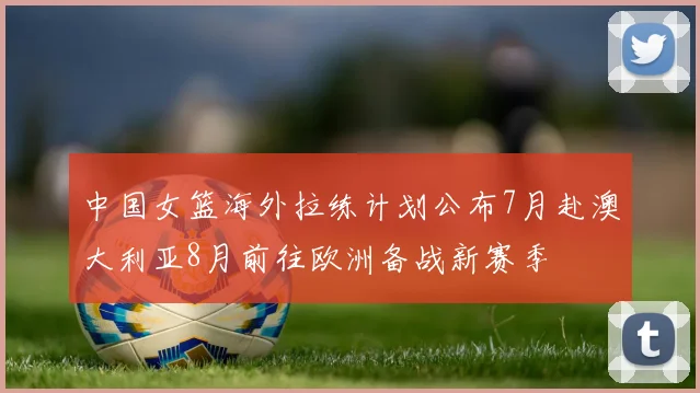 中国女篮海外拉练计划公布7月赴澳大利亚8月前往欧洲备战新赛季