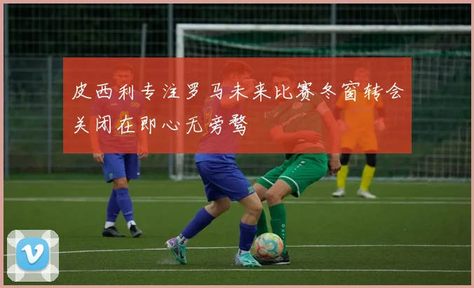 皮西利专注罗马未来比赛冬窗转会关闭在即心无旁骛