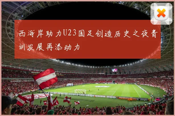 西海岸助力U23国足创造历史之夜青训发展再添动力
