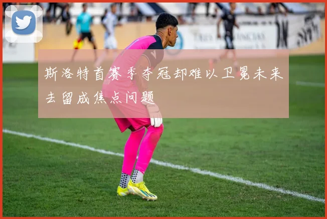 斯洛特首赛季夺冠却难以卫冕未来去留成焦点问题