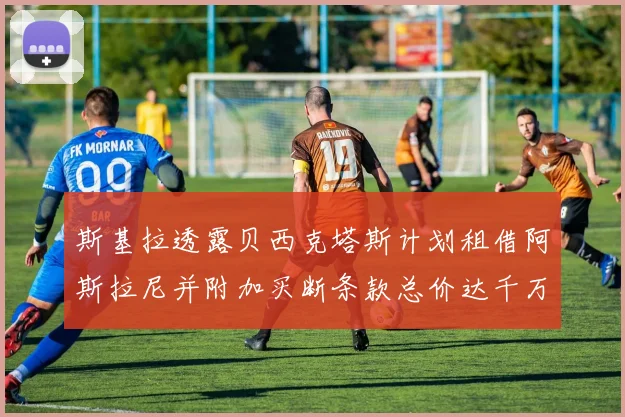 斯基拉透露贝西克塔斯计划租借阿斯拉尼并附加买断条款总价达千万级别