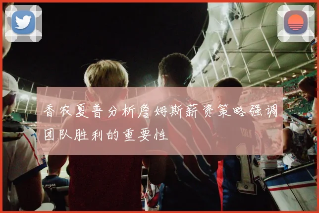 香农夏普分析詹姆斯薪资策略强调团队胜利的重要性