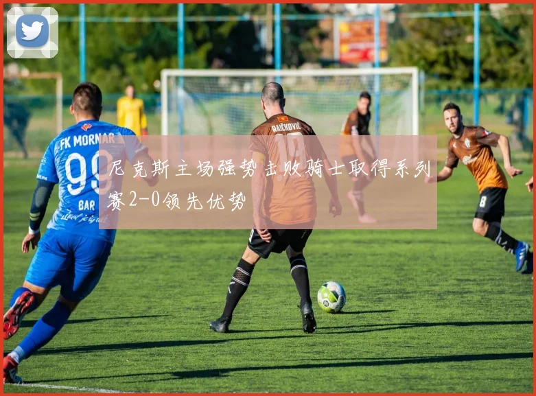 尼克斯主场强势击败骑士取得系列赛2-0领先优势