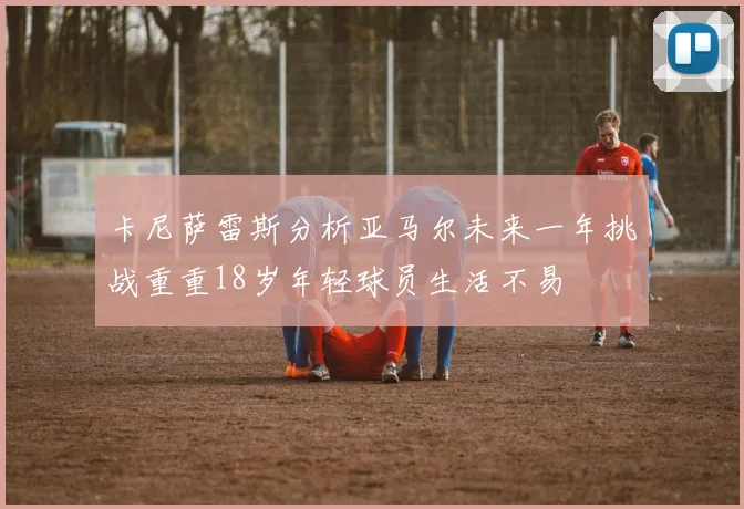 卡尼萨雷斯分析亚马尔未来一年挑战重重18岁年轻球员生活不易