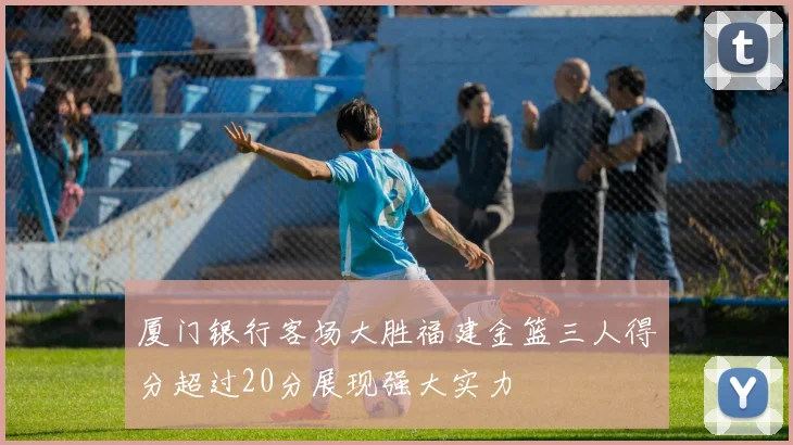厦门银行客场大胜福建金篮三人得分超过20分展现强大实力