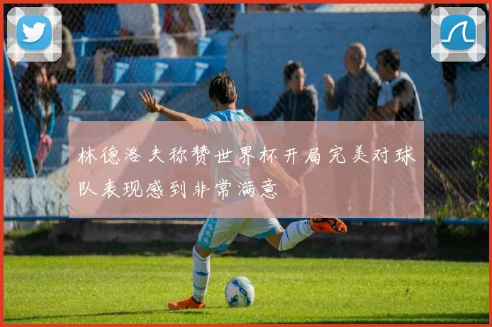 林德洛夫称赞世界杯开局完美对球队表现感到非常满意