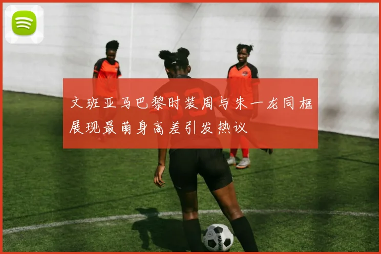 文班亚马巴黎时装周与朱一龙同框展现最萌身高差引发热议