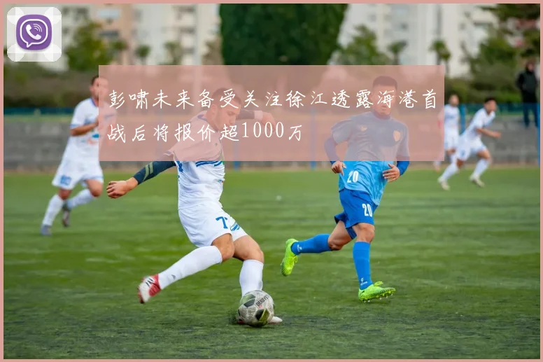 彭啸未来备受关注徐江透露海港首战后将报价超1000万