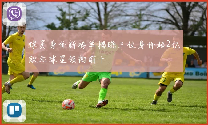 球员身价新榜单揭晓三位身价超2亿欧元球星领衔前十