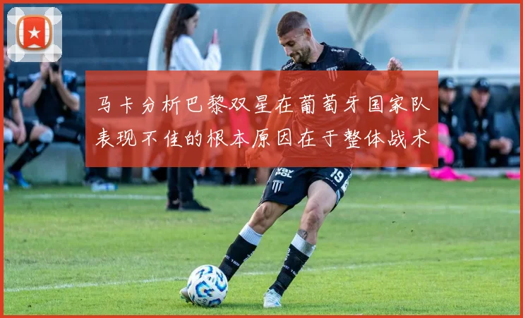 马卡分析巴黎双星在葡萄牙国家队表现不佳的根本原因在于整体战术体系问题