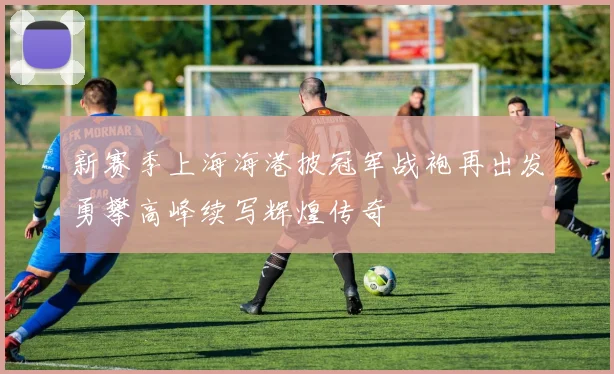 新赛季上海海港披冠军战袍再出发勇攀高峰续写辉煌传奇