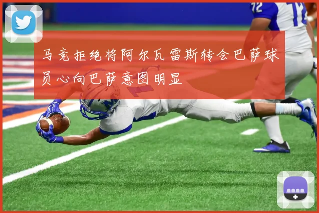 马竞拒绝将阿尔瓦雷斯转会巴萨球员心向巴萨意图明显